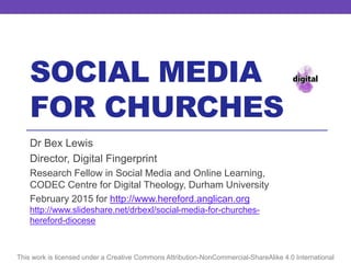 SOCIAL MEDIA
FOR CHURCHES
This work is licensed under a Creative Commons Attribution-NonCommercial-ShareAlike 4.0 International
Dr Bex Lewis
Director, Digital Fingerprint
Research Fellow in Social Media and Online Learning,
CODEC Centre for Digital Theology, Durham University
February 2015 for http://www.hereford.anglican.org
http://www.slideshare.net/drbexl/social-media-for-churches-
hereford-diocese
 