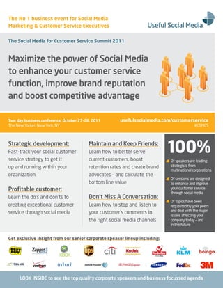 The No 1 business event for Social Media
Marketing & Customer Service Executives

The Social Media for Customer Service Summit 2011


Maximize the power of Social Media
to enhance your customer service
function, improve brand reputation
and boost competitive advantage

Two day business conference, October 27–28, 2011       usefulsocialmedia.com/customerservice
The New Yorker, New York, NY                                                               #CSMCS



Strategic development:
Fast-track your social customer
service strategy to get it
                                         Maintain and Keep Friends:
                                         Learn how to better serve
                                         current customers, boost
                                                                            100%
                                                                            Of speakers are leading
up and running within your               retention rates and create brand   strategists from
                                                                            multinational corporations
organization                             advocates – and calculate the
                                                                            Of sessions are designed
                                         bottom line value                  to enhance and improve
Profitable customer:                                                        your customer service
                                                                            through social media
Learn the do’s and don’ts to             Don’t Miss A Conversation:
                                                                            Of topics have been
creating exceptional customer            Learn how to stop and listen to    requested by your peers
                                                                            and deal with the major
service through social media             your customer’s comments in
                                                                            issues affecting your
                                         the right social media channels    company today – and
                                                                            in the future


Get exclusive insight from our senior corporate speaker lineup including:




      LOOK INSIDE to see the top quality corporate speakers and business focussed agenda
 