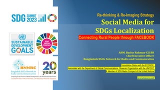 Re-thinking & Re-Imaging Strategy
Social Media for
SDGs Localization
Connecting Rural People through FACEBOOK
AHM. Bazlur Rahman-S21BR
Chief Executive Officer
Bangladesh NGOs Network for Radio and Communication
Consultative Status with the ECOSOC,
Associated with the Department of Global Communications, Observer Organization with the UNFCCC
& Member of SDG Media Compact of the United Nations
www.bnnrc.net
 