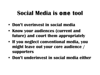 Social Media is  one  tool Don’t overinvest in social media Know your audiences (current and future) and court them appropriately If you neglect conventional media, you might leave out your core audience / supporters Don’t underinvest in social media either 