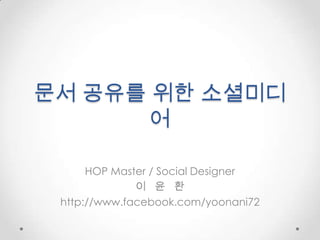 문서 공유를위한 소셜미디어 HOP Master / Social Designer  이   윤   환 http://www.facebook.com/yoonani72 