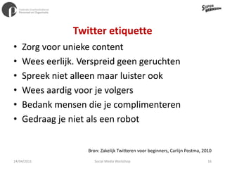 Twitter etiquetteZorg voor unieke contentWees eerlijk. Verspreid geen geruchtenSpreek niet alleen maar luister ookWees aardig voor je volgersBedank mensen die je complimenterenGedraag je niet als een robotBron: Zakelijk Twitteren voor beginners, Carlijn Postma, 201011/04/201116Social Media Workshop