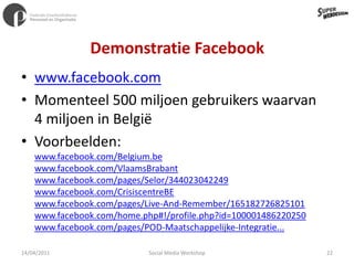 Demonstratie Facebookwww.facebook.comMomenteel 500 miljoen gebruikers waarvan 4 miljoen in BelgiëVoorbeelden:www.facebook.com/Belgium.bewww.facebook.com/VlaamsBrabant www.facebook.com/pages/Selor/344023042249www.facebook.com/CrisiscentreBEwww.facebook.com/pages/Live-And-Remember/165182726825101www.facebook.com/home.php#!/profile.php?id=100001486220250www.facebook.com/pages/POD-Maatschappelijke-Integratie...11/04/201122Social Media Workshop