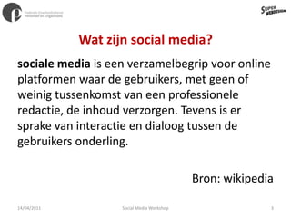 Wat zijn social media? sociale media is een verzamelbegrip voor online platformen waar de gebruikers, met geen of weinig tussenkomst van een professionele redactie, de inhoud verzorgen. Tevens is er sprake van interactie en dialoog tussen de gebruikers onderling.Bron: wikipedia11/04/20113Social Media Workshop