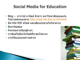 Blog –  อาจารย์ มานิตย์ ผิวขาว มหาวิทยาลัยขอนแก่น วิทยาเขตหนองคาย  http :// web . nkc . kku . ac . th / manit มีการให้  PDF  สไลด์ และเสียงบรรยายในวิชาต่างๆ มีแนวข้อสอบ  กิจกรรมการเรียนรู้ต่างๆ  การลิงค์ไปยังเว็บไซต์ที่น่าสนใจต่างๆ  งานวิจัยและบทความต่างๆ  