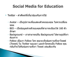 Twitter -  คำศัพท์ที่เกี่ยวข้องกับการใช้  Avatar –  เป็นรูปภาพเพื่อแสดงตัวตนของคุณ ไม่ควรเปลี่ยนบ่อย  BIO –  เป็นข้อมูลส่วนตัวของคุณที่สามารถเขียนได้  160  ตัวอักษร  Background –  เราสามารถปรับ  Background  ได้ตามรูปที่เราต้องการ  Follow  เมื่อเรา   Follow  ใคร คุณจะเห็นข้อความที่เขาโพสต์  (Tweet)  ใน  Twitter  ของเขา และถ้าใครคนนั้น  Follow  คุณกลับก็จะได้รับข้อความที่เรา  Tweet  เช่นเดียวกัน  