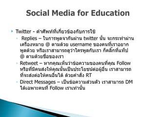 Twitter -  คำศัพท์ที่เกี่ยวข้องกับการใช้  Replies –  ในการพูดจากันผ่าน   twitter  นั้น จะกระทำผ่านเครื่องหมาย  @  ตามด้วย  username  ของคนที่เราอยากพูดด้วย หรือเราสามารถดูว่าใครพูดกับเรา ก็คลิ๊กที่แท็ป  @   ตามด้วยชื่อของเรา Retweet –  หากคุณเห็นว่าข้อความของคนที่คุณ  Follow  หรือที่มีคนส่งให้คุณนั้นเป็นประโยชน์ต่อผู้อื่น เราสามารถที่จะส่งต่อให้คนอื่นได้ ด้วยคำสั่ง  RT  Direct Messages –  เป็นข้อความส่วนตัว เราสามารถ  DM  ได้เฉพาะคนที่  Follow  เราเท่านั้น  