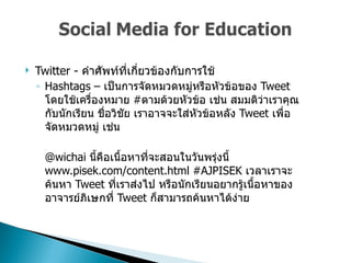 Twitter -  คำศัพท์ที่เกี่ยวข้องกับการใช้  Hashtags –  เป็นการจัดหมวดหมู่หรือหัวข้อของ  Tweet  โดยใช้เครื่องหมาย  # ตามด้วยหัวข้อ เช่น สมมติว่าเราคุณกับนักเรียน ชื่อวิชัย เราอาจจะใส่หัวข้อหลัง  Tweet  เพื่อจัดหมวดหมู่ เช่น  @wichai  นี้คือเนื้อหาที่จะสอนในวันพรุ่งนี้  www.pisek.com/content.html #AJPISEK  เวลาเราจะค้นหา  Tweet  ที่เราส่งไป หรือนักเรียนอยากรู้เนื้อหาของอาจารย์ภิเษกที่  Tweet  ก็สามารถค้นหาได้ง่าย  