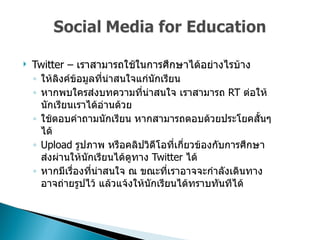 Twitter –  เราสามารถใช้ในการศึกษาได้อย่างไรบ้าง  ให้ลิงค์ข้อมูลที่น่าสนใจแก่นักเรียน  หากพบใครส่งบทความที่น่าสนใจ เราสามารถ  RT  ต่อให้นักเรียนเราได้อ่านด้วย  ใช้ตอบคำถามนักเรียน หากสามารถตอบด้วยประโยคสั้นๆได้  Upload  รูปภาพ หรือคลิปวิดีโอที่เกี่ยวข้องกับการศึกษาส่งผ่านให้นักเรียนได้ดูทาง  Twitter  ได้  หากมีเรื่องที่น่าสนใจ ณ ขณะที่เราอาจจะกำลังเดินทาง อาจถ่ายรูปไว้ แล้วแจ้งให้นักเรียนได้ทราบทันทีได้  