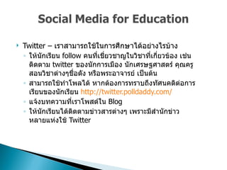 Twitter –  เราสามารถใช้ในการศึกษาได้อย่างไรบ้าง  ให้นักเรียน  follow  คนที่เชี่ยวชาญในวิชาที่เกี่ยวข้อง เช่นติดตาม   twitter  ของนักการเมือง นักเศรษฐศาสตร์ คุณครูสอนวิชาต่างๆชื่อดัง หรือพระอาจารย์ เป็นต้น  สามารถใช้ทำโพลได้ หากต้องการทราบถึงทัศนคติต่อการเรียนของนักเรียน  http://twitter.polldaddy.com/ แจ้งบทความที่เราโพสต์ใน  Blog  ให้นักเรียนได้ติดตามข่าวสารต่างๆ เพราะมีสำนักข่าวหลายแห่งใช้  Twitter  
