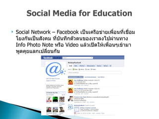 Social Network – Facebook  เป็นเครือข่ายเพื่อนที่เชื่อมโยงกันเป็นสังคม ที่บันทึกตัวตนของเราลงไปผ่านทาง  Info Photo Note  หรือ  Video  แล้วเปิดให้เพื่อนๆเข้ามาพูดคุยแลกเปลี่ยนกัน  
