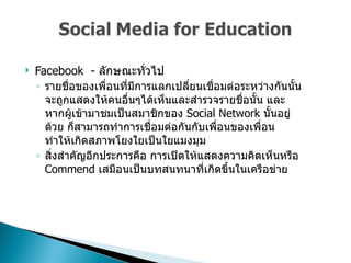 Facebook  -  ลักษณะทั่วไป  รายชื่อของเพื่อนที่มีการแลกเปลี่ยนเชื่อมต่อระหว่างกันนั้นจะถูกแสดงให้คนอื่นๆได้เห็นและสำรวจรายชื่อนั้น และหากผู้เข้ามาชมเป็นสมาชิกของ  Social Network  นั้นอยู่ด้วย ก็สามารถทำการเชื่อมต่อกันกับเพื่อนของเพื่อน ทำให้เกิดสภาพโยงใยเป็นใยแมงมุม  สิ่งสำคัญอีกประการคือ การเปิดให้แสดงความคิดเห็นหรือ  Commend  เสมือนเป็นบทสนทนาที่เกิดขึ้นในเครือข่าย  