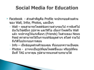 Facebook  -  ส่วนสำคัญคือ  Profile  จะประกอบด้วยส่วนของ   Wall, Infor, Photos,  และอื่นๆ  Wall –  คุณสามารถโพสต์ข้อความต่างๆลงไป การลิงค์ไปยังเว็บไซต์อื่นๆ รูปภาพ และวิดีโอ เมื่อเราโพสต์ใน  Wall  แล้ว จะปรากฏให้แก่เพื่อนๆ  (Friends)  ในส่วนของ  News Feed  ดราสามารถใช้ในการแชร์ข้อมูลต่างๆ สไลค์ รวมไปถึงวิดีโอประกอบการสอน  Info –  เป็นข้อมูลส่วนตัวของคุณ ที่บ่งบอกความเป็นคุณ  Photos -  อาจจะเป็นรูปที่คุณโพสต์ขึ้นเอง หรือรูปที่คนอื่นที่   TAG  มาหาคุณ รูปสามารถแทนคำบรรยายได้  
