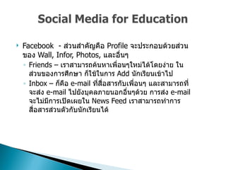 Facebook  -  ส่วนสำคัญคือ  Profile  จะประกอบด้วยส่วนของ   Wall, Infor, Photos,  และอื่นๆ  Friends –  เราสามารถค้นหาเพื่อนๆใหม่ได้โดยง่าย ในส่วนของการศึกษา ก็ใช้ในการ   Add  นักเรียนเข้าไป  Inbox –  ก็คือ  e-mail  ที่สื่อสารกับเพื่อนๆ และสามารถที่จะส่ง  e-mail   ไปยังบุคลภายนอกอื่นๆด้วย การส่ง   e-mail  จะไม่มีการเปิดเผยใน   News Feed  เราสามารถทำการสื่อสารส่วนตัวกับนักเรียนได้  