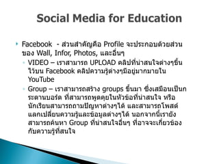 Facebook  -  ส่วนสำคัญคือ  Profile  จะประกอบด้วยส่วนของ   Wall, Infor, Photos,  และอื่นๆ  VIDEO –  เราสามารถ  UPLOAD  คลิปที่น่าสนใจต่างๆขึ้นไว้บน  Facebook  คลิปความรู้ต่างๆมีอยู่มากมายใน  YouTube  Group –  เราสามารถสร้าง  groups  ขึ้นมา ซึ่งเสมือนเป็นกระดานบอร์ด ที่สามารถพูดคุยในหัวข้อที่น่าสนใจ หรือนักเรียนสามารถถามปัญหาต่างๆได้ และสามารถโพสต์แลกเปลี่ยนความรู้และข้อมูลต่างๆได้ นอกจากนี้เรายังสามารถค้นหา  Group  ที่น่าสนใจอื่นๆ ที่อาจจะเกี่ยวข้องกับความรู้ที่สนใจ  
