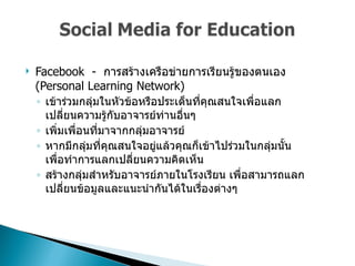 Facebook  -  การสร้างเครือข่ายการเรียนรู้ของตนเอง  (Personal Learning Network)  เข้าร่วมกลุ่มในหัวข้อหรือประเด็นที่คุณสนใจเพื่อแลกเปลี่ยนความรู้กับอาจารย์ท่านอื่นๆ  เพิ่มเพื่อนที่มาจากกลุ่มอาจารย์ หากมีกลุ่มที่คุณสนใจอยู่แล้วคุณก็เข้าไปร่วมในกลุ่มนั้น เพื่อทำการแลกเปลี่ยนความคิดเห็น  สร้างกลุ่มสำหรับอาจารย์ภายในโรงเรียน เพื่อสามารถแลกเปลี่ยนข้อมูลและแนะนำกันได้ในเรื่องต่างๆ  
