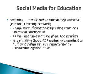 Facebook  -  การสร้างเครือข่ายการเรียนรู้ของตนเอง  (Personal Learning Network)  หากคุณไปเห็นเนื้อหาวิชาการดีๆใน   Blog  เราสามารถ  Share  ผ่าน   Facebook  ได้  ติดตาม  Feed  ของอาจารย์ต่างๆที่คุณ  Add  เป็นเพื่อน  เราอาจจะสมัคร  Group  ที่มีหัวข้อในการสนทนาเกี่ยวข้องกับเนื้อหาวิชาที่คุณสอน เช่น กลุ่มภาษาอังกฤษ ประวัติศาสตร์ กฎหมาย เป็นต้น  