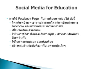 การใช้  Facebook   Page  กับการเรียนการสอนได้ ดังนี้  โพสต์การบ้าน – อาจารย์สามารถโพสต์การบ้านผ่านทาง  Facebook  และกำหนดระยะเวลาของการส่ง  เชื่อมนักเรียนเข้าด้วยกัน  ใช้ในการสื่อสารโดยตรงกับทางผู้สอน สร้างสายสัมพันธ์ที่ดีระหว่างกัน  ใช้ในการระดมสมอง นอกห้องเรียน  สร้างกลุ่มสำหรับทั้งห้อง หรือเฉพาะกลุ่มเล็กๆ  