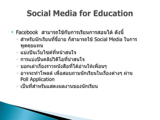 Facebook  สามารถใช้กับการเรียนการสอนได้ ดังนี้  สำหรับนักเรียนที่ขี้อาย ก็สามารถใช้   Social Media  ในการพูดคุยแทน  แบ่งปันเว็บไซต์ที่หน้าสนใจ  การแบ่งปันคลิปวิดีโอที่น่าสนใจ  บอกเล่าเรื่องราวหนังสือที่ได้อ่านให้เพื่อนๆ  อาจจะทำโพลล์ เพื่อสอบถามนักเรียนในเรื่องต่างๆ ผ่าน  Poll Application  เป็นที่สำหรับแสดงผลงานของนักเรียน  