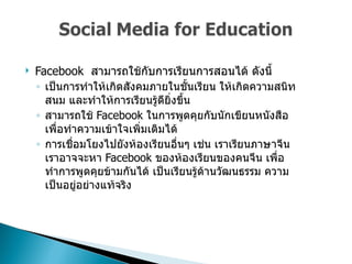 Facebook  สามารถใช้กับการเรียนการสอนได้ ดังนี้  เป็นการทำให้เกิดสังคมภายในชั้นเรียน ให้เกิดความสนิทสนม และทำให้การเรียนรู้ดียิ่งขึ้น  สามารถใช้  Facebook  ในการพูดคุยกับนักเขียนหนังสือ เพื่อทำความเข้าใจเพิ่มเติมได้  การเชื่อมโยงไปยังห้องเรียนอื่นๆ เช่น เราเรียนภาษาจีน เราอาจจะหา  Facebook  ของห้องเรียนของคนจีน เพื่อทำการพูดคุยข้ามกันได้ เป็นเรียนรู้ด้านวัฒนธรรม ความเป็นอยู่อย่างแท้จริง  