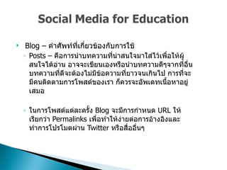 Blog –  คำศัพท์ที่เกี่ยวข้องกับการใช้  Posts –  คือการนำบทความที่น่าสนใจมาใส่ไว้เพื่อให้ผู้สนใจได้อ่าน อาจจะเขียนเองหรือนำบทความดีๆจากที่อื่น บทความที่ดีจะต้องไม่มีข้อความที่ยาวจนเกินไป การที่จะมีคนติดตามการโพสต์ของเรา ก็ควรจะอัพเดทเนื้อหาอยู่เสมอ  ในการโพสต์แต่ละครั้ง  Blog  จะมีการกำหนด  URL  ให้ เรียกว่า  Permalinks  เพื่อทำให้ง่ายต่อการอ้างอิงและทำการโปรโมตผ่าน  Twitter  หรือสื่ออื่นๆ  