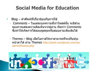 Blog –  คำศัพท์ที่เกี่ยวข้องกับการใช้  Comments –  ในแต่ละบทความที่เราโพสต์นั้น จะมีส่วนของการแสดงความคิดเห็นจากผู้อ่าน เรียกว่า   Comments  ซึ่งทำให้เกิดการโต้ตอบพูดคุยหรือสอบถามเพิ่มเติมได้  Themes – Blog  เปิดโอกาสให้เราสามารถที่จะปรับปรุงหน้าตาได้ ผ่าน  Themes  http :// pisek . wordpress . com / wp - admin / themes . php 