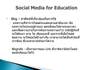 Blog –  คำศัพท์ที่เกี่ยวข้องกับการใช้  บทความที่ทำการโพสต์จะแสดงตามลำดับเวลา คือ บทความใหม่จะอยู่ด้านบน ลดหลั่นลงไปตามระยะเวลา และเพื่อความง่ายในการค้นหาบทความเก่าๆ จะมีปฏิทินที่จะใช้ค้นหา ตาม วัน เดือนและปี นอกจากนี้เมื่อโพสต์ข้อความ จะให้คุณใส่ป้ายกำกับ เราสามารถใส่เป็นหัวข้อที่เราเขียน ซึ่งจะสามารถค้นหาได้ง่าย  Blogrolls  -  เป็นรายการของ   Link  ที่เราคิดว่ามีประโยชน์ต่อนักเรียนมาใส่ไว้  