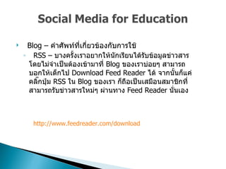 Blog –  คำศัพท์ที่เกี่ยวข้องกับการใช้  RSS –  บางครั้งเราอยากให้นักเรียนได้รับข้อมูลข่าวสารโดยไม่จำเป็นต้องเข้ามาที่  Blog  ของเราบ่อยๆ สามารถบอกให้เด็กไป  Download Feed Reader  ได้ จากนั้นก็แค่คลิ๊กปุ่ม  RSS  ใน   Blog  ของเรา ก็ถือเป็นเสมือนสมาชิกที่สามารถรับข่าวสารใหม่ๆ ผ่านทาง  Feed Reader  นั่นเอง  http :// www . feedreader . com / download 