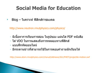 Blog –  วิเคราะห์ ฟิสิกส์ราชมงคล  http :// www . neutron . rmutphysics . com / physics / มีเนื้อหาการเรียนการสอน ในรูปของ แผ่นใส  PDF  หนังสือ  ใส่  VDO  ในการแสดงถึงการทดลองทางฟิสิกส์  แบบฝึกหัดออนไลน์  มีกระดานข่าวที่สามารถใช้ในการตอบคำถามนักเรียนได้  http://www.atom.rmutphysics.com/charud/oldnews/261/PHET/projectile-motion.swf  