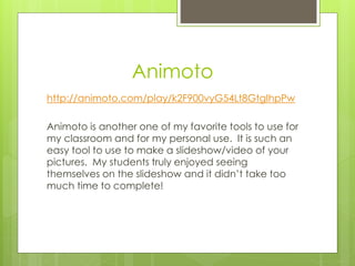 Animoto
http://animoto.com/play/k2F900vyG54Lt8GtgIhpPw
Animoto is another one of my favorite tools to use for
my classroom and for my personal use. It is such an
easy tool to use to make a slideshow/video of your
pictures. My students truly enjoyed seeing
themselves on the slideshow and it didn’t take too
much time to complete!
 