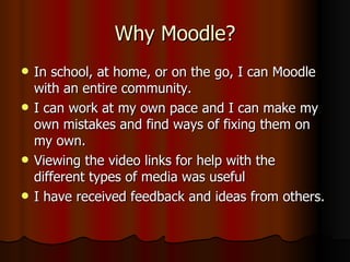 Why Moodle? In school, at home, or on the go, I can Moodle with an entire community. I can work at my own pace and I can make my own mistakes and find ways of fixing them on my own. Viewing the video links for help with the different types of media was useful I have received feedback and ideas from others. 