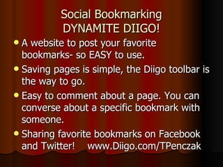 Social Bookmarking DYNAMITE DIIGO! A website to post your favorite bookmarks- so EASY to use.  Saving pages is simple, the Diigo toolbar is the way to go. Easy to comment about a page. You can converse about a specific bookmark with someone. Sharing favorite bookmarks on Facebook and Twitter!  www.Diigo.com/TPenczak 