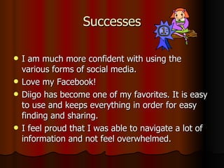 Successes I am much more confident with using the various forms of social media. Love my Facebook! Diigo has become one of my favorites. It is easy to use and keeps everything in order for easy finding and sharing. I feel proud that I was able to navigate a lot of information and not feel overwhelmed. 