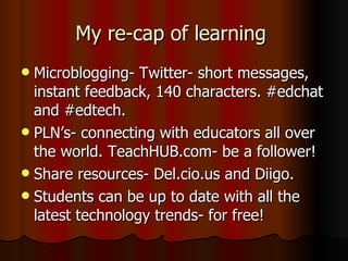 My re-cap of learning  Microblogging- Twitter- short messages, instant feedback, 140 characters. #edchat and #edtech. PLN’s- connecting with educators all over the world. TeachHUB.com- be a follower! Share resources- Del.cio.us and Diigo. Students can be up to date with all the latest technology trends- for free! 