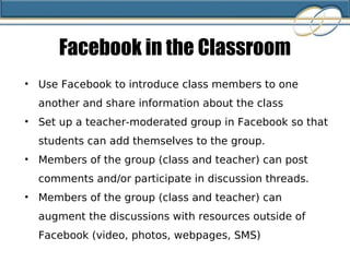 Facebook in the Classroom Use Facebook to introduce class members to one another and share information about the class Set up a teacher-moderated group in Facebook so that students can add themselves to the group.  Members of the group (class and teacher) can post comments and/or participate in discussion threads. Members of the group (class and teacher) can augment the discussions with resources outside of Facebook (video, photos, webpages, SMS) 