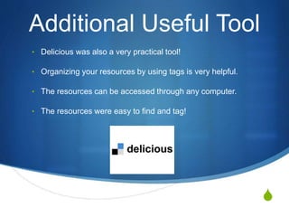 S
Additional Useful Tool
• Delicious was also a very practical tool!
• Organizing your resources by using tags is very helpful.
• The resources can be accessed through any computer.
• The resources were easy to find and tag!
 