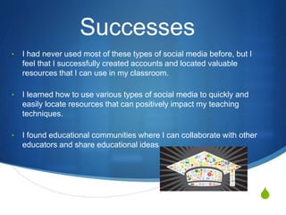 S
Successes
• I had never used most of these types of social media before, but I
feel that I successfully created accounts and located valuable
resources that I can use in my classroom.
• I learned how to use various types of social media to quickly and
easily locate resources that can positively impact my teaching
techniques.
• I found educational communities where I can collaborate with other
educators and share educational ideas.
 