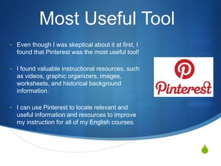S
Most Useful Tool
• Even though I was skeptical about it at first, I
found that Pinterest was the most useful tool!
• I found valuable instructional resources, such
as videos, graphic organizers, images,
worksheets, and historical background
information.
• I can use Pinterest to locate relevant and
useful information and resources to improve
my instruction for all of my English courses.
 