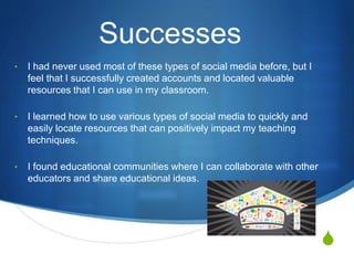 S
Successes
• I had never used most of these types of social media before, but I
feel that I successfully created accounts and located valuable
resources that I can use in my classroom.
• I learned how to use various types of social media to quickly and
easily locate resources that can positively impact my teaching
techniques.
• I found educational communities where I can collaborate with other
educators and share educational ideas.
 