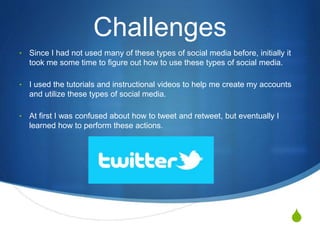 S
Challenges
• Since I had not used many of these types of social media before, initially it
took me some time to figure out how to use these types of social media.
• I used the tutorials and instructional videos to help me create my accounts
and utilize these types of social media.
• At first I was confused about how to tweet and retweet, but eventually I
learned how to perform these actions.
 