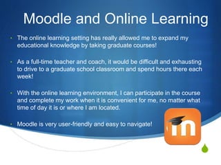 S
Moodle and Online Learning
• The online learning setting has really allowed me to expand my
educational knowledge by taking graduate courses!
• As a full-time teacher and coach, it would be difficult and exhausting
to drive to a graduate school classroom and spend hours there each
week!
• With the online learning environment, I can participate in the course
and complete my work when it is convenient for me, no matter what
time of day it is or where I am located.
• Moodle is very user-friendly and easy to navigate!
 