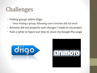 Challenges
• Finding groups within Diigo
• Once finding a group, following users function did not work
• Animoto did not properly save changes I made to my project
• Took a while to figure out how to share my Google Plus page
 