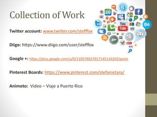 Collection of Work
Twitter account: www.twitter.com/stefffox
Diigo: https://www.diigo.com/user/stefffox
Google +: https://plus.google.com/u/0/110578027017145116202/posts
Pinterest Boards: https://www.pinterest.com/stefanietara/
Animoto: Video – Viaje a Puerto Rico
 