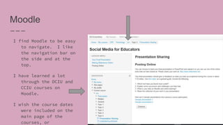 Moodle
I find Moodle to be easy
to navigate. I like
the navigation bar on
the side and at the
top.
I have learned a lot
through the DCIU and
CCIU courses on
Moodle.
I wish the course dates
were included on the
main page of the
courses, or
 