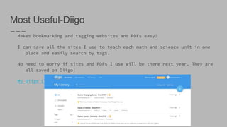 Most Useful-Diigo
Makes bookmarking and tagging websites and PDFs easy!
I can save all the sites I use to teach each math and science unit in one
place and easily search by tags.
No need to worry if sites and PDFs I use will be there next year. They are
all saved on Diigo!
My Diigo Link
 