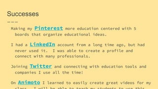 Successes
Making my Pinterest more education centered with 5
boards that organize educational ideas.
I had a LinkedIn account from a long time ago, but had
never used it. I was able to create a profile and
connect with many professionals.
Joining Twitter and connecting with education tools and
companies I use all the time!
On Animoto I learned to easily create great videos for my
 