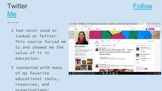 Twitter Follow
Me
I had never used or
looked at Twitter.
This course forced me
to and showed me the
value of it in
education!
I connected with many
of my favorite
educational tools,
resources, and
 