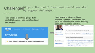 ChallengesDiigo...The tool I found most useful was also
my biggest challenge.
I was unable to join most groups that I
wanted to because I was somehow listed
as a student.
I was unable to follow my fellow
teachers. I googled, researched, but
could not find the follow button. Possibly
because I was set as a student.
 