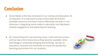 Conclusion
● Social Media is the new revolution in our society and education. As
an educator, it is important to stay current with all of these
available resources and learn how to effectively use them in our
classroom. Integrating social media in education can help boost
student engagement and ownership for learning.
● As I move forward in my teaching career, I will continue to learn
and try new online resources as they become available. Since
technology is constantly changing and evolving, we too, as
educators, must join this revolution to create the productive
learning environment for our students.
 