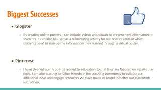 Biggest Successes
● Glogster
○ By creating online posters, I can include videos and visuals to present new information to
students. It can also be used as a culminating activity for our science units in which
students need to sum up the information they learned through a virtual poster.
● Pinterest
○ I have cleaned up my boards related to education so that they are focused on a particular
topic. I am also starting to follow friends in the teaching community to collaborate
additional ideas and engage resources we have made or found to better our classroom
instruction.
 